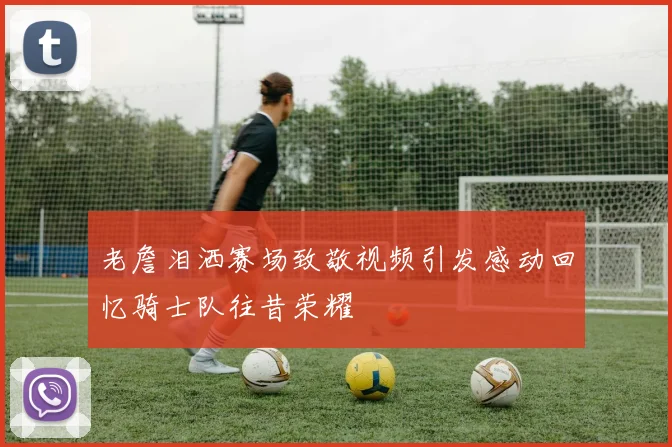 老詹泪洒赛场致敬视频引发感动回忆骑士队往昔荣耀