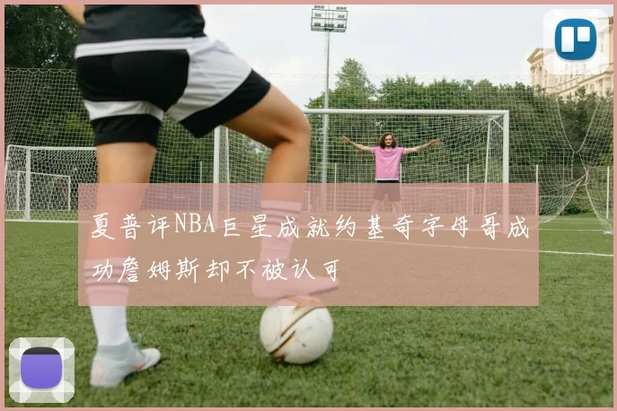夏普评NBA巨星成就约基奇字母哥成功詹姆斯却不被认可