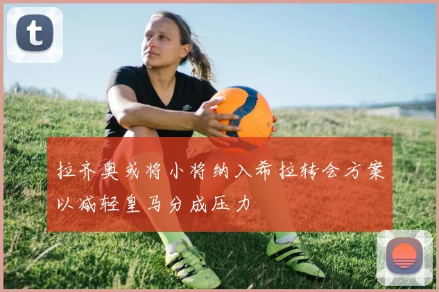 拉齐奥或将小将纳入希拉转会方案以减轻皇马分成压力