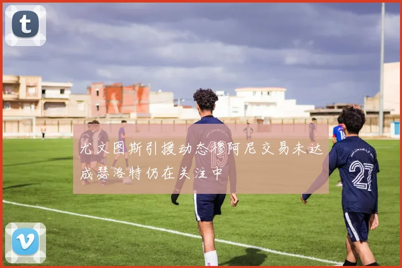 尤文图斯引援动态穆阿尼交易未达成瑟洛特仍在关注中