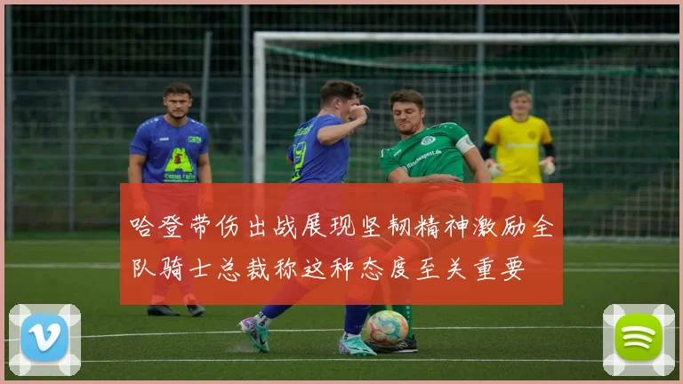 哈登带伤出战展现坚韧精神激励全队骑士总裁称这种态度至关重要