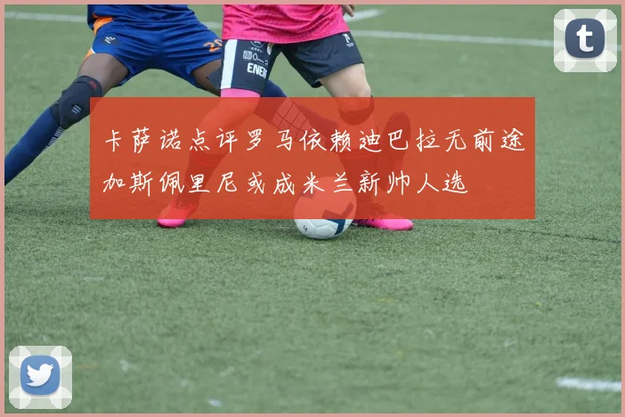 卡萨诺点评罗马依赖迪巴拉无前途加斯佩里尼或成米兰新帅人选