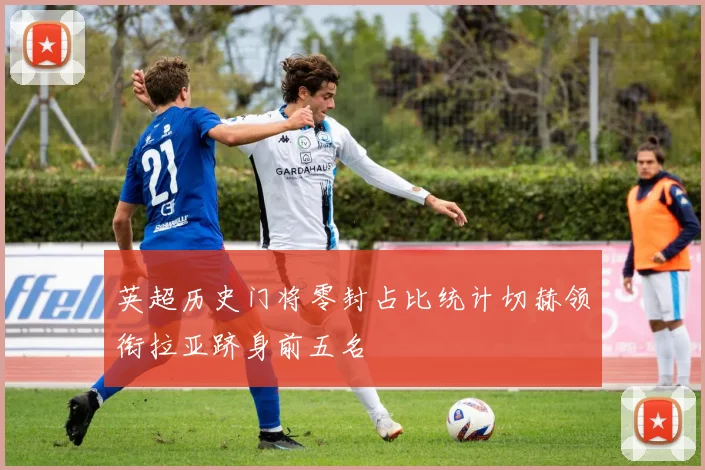 英超历史门将零封占比统计切赫领衔拉亚跻身前五名