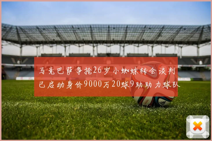 马竞巴萨争抢26岁小蜘蛛转会谈判已启动身价9000万20球9助助力球队