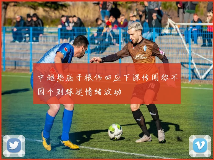 中超垫底于根伟回应下课传闻称不因个别球迷情绪波动